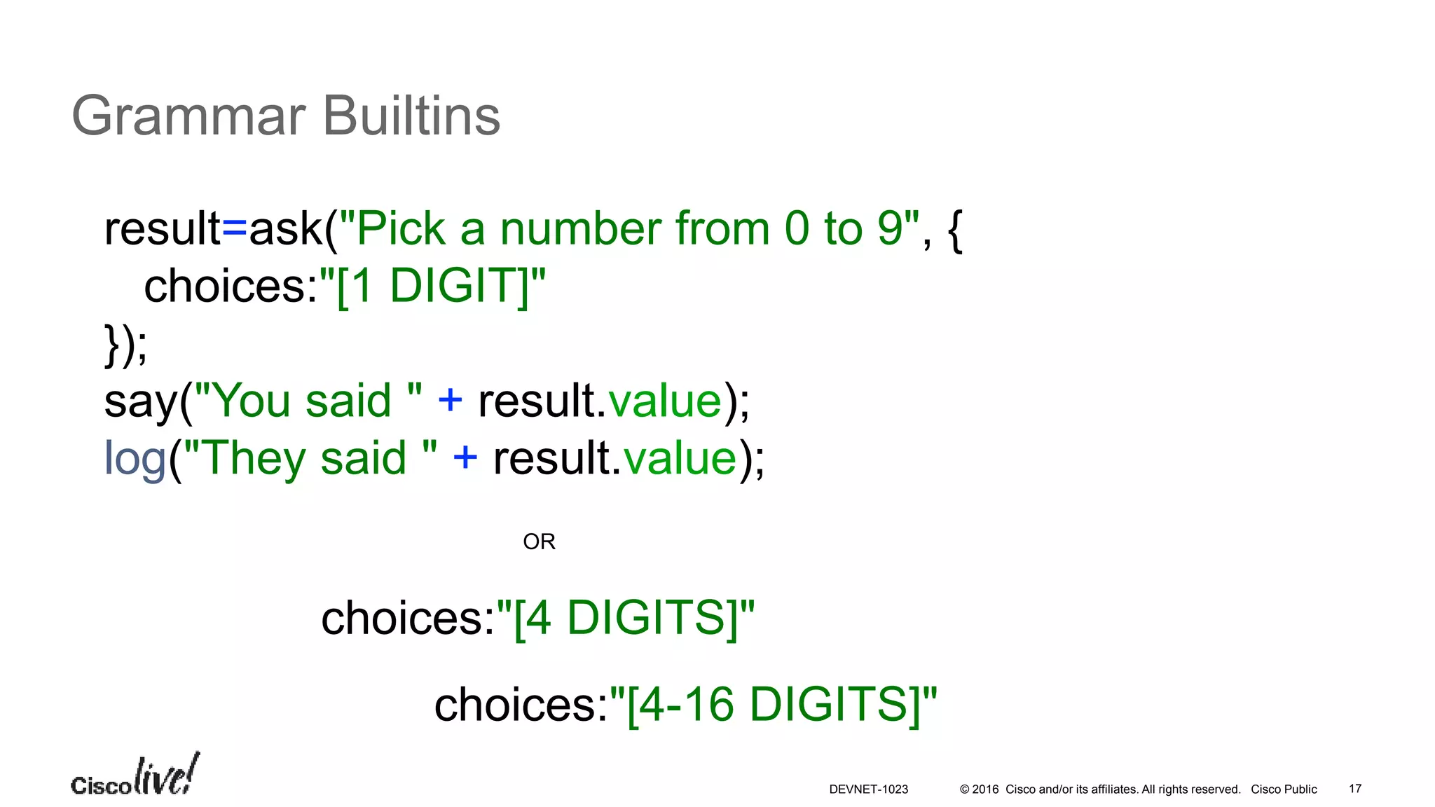 © 2016 Cisco and/or its affiliates. All rights reserved. Cisco Public 17
Grammar Builtins
result=ask("Pick a number from 0 to 9", {
choices:"[1 DIGIT]"
});
say("You said " + result.value);
log("They said " + result.value);
choices:"[4 DIGITS]"
OR
choices:"[4-16 DIGITS]"
DEVNET-1023
 