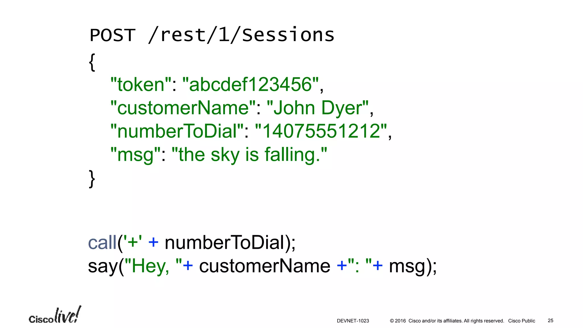 © 2016 Cisco and/or its affiliates. All rights reserved. Cisco Public
call('+' + numberToDial);
say("Hey, "+ customerName +": "+ msg);
POST /rest/1/Sessions
{
"token": "abcdef123456",
"customerName": "John Dyer",
"numberToDial": "14075551212",
"msg": "the sky is falling."
}
25DEVNET-1023
 