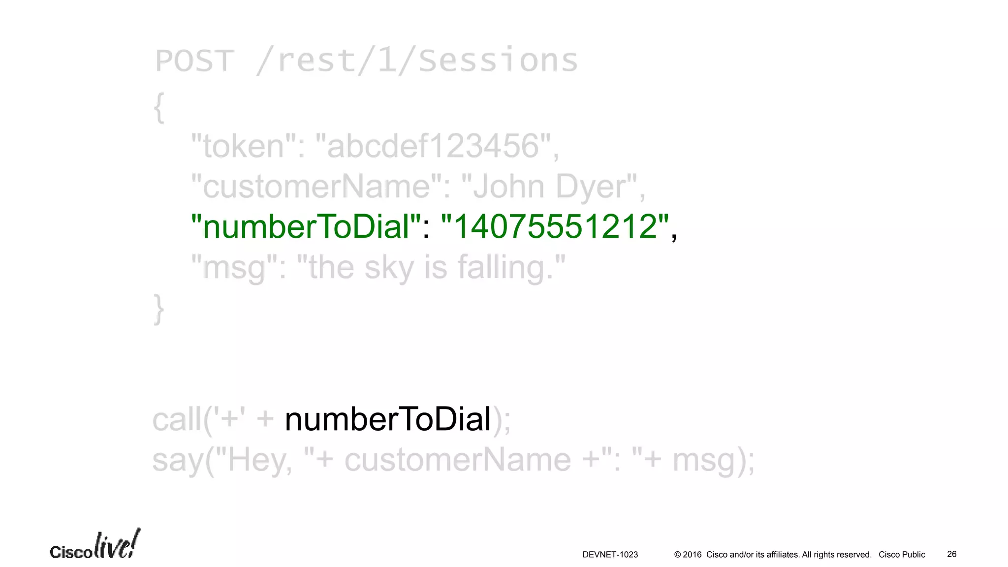 © 2016 Cisco and/or its affiliates. All rights reserved. Cisco Public
call('+' + numberToDial);
say("Hey, "+ customerName +": "+ msg);
POST /rest/1/Sessions
{
"token": "abcdef123456",
"customerName": "John Dyer",
"numberToDial": "14075551212",
"msg": "the sky is falling."
}
26DEVNET-1023
 