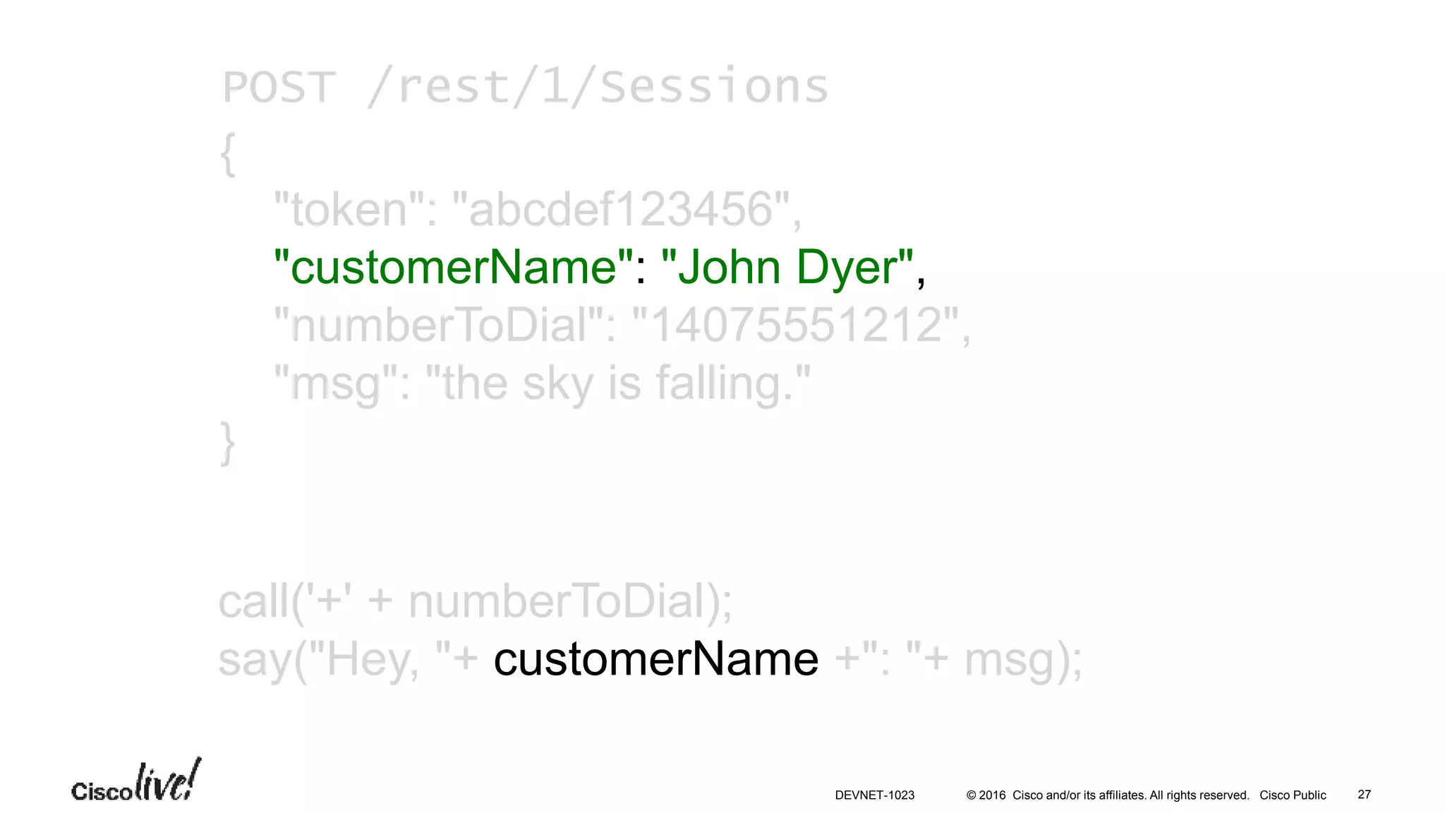 © 2016 Cisco and/or its affiliates. All rights reserved. Cisco Public
call('+' + numberToDial);
say("Hey, "+ customerName +": "+ msg);
POST /rest/1/Sessions
{
"token": "abcdef123456",
"customerName": "John Dyer",
"numberToDial": "14075551212",
"msg": "the sky is falling."
}
27DEVNET-1023
 