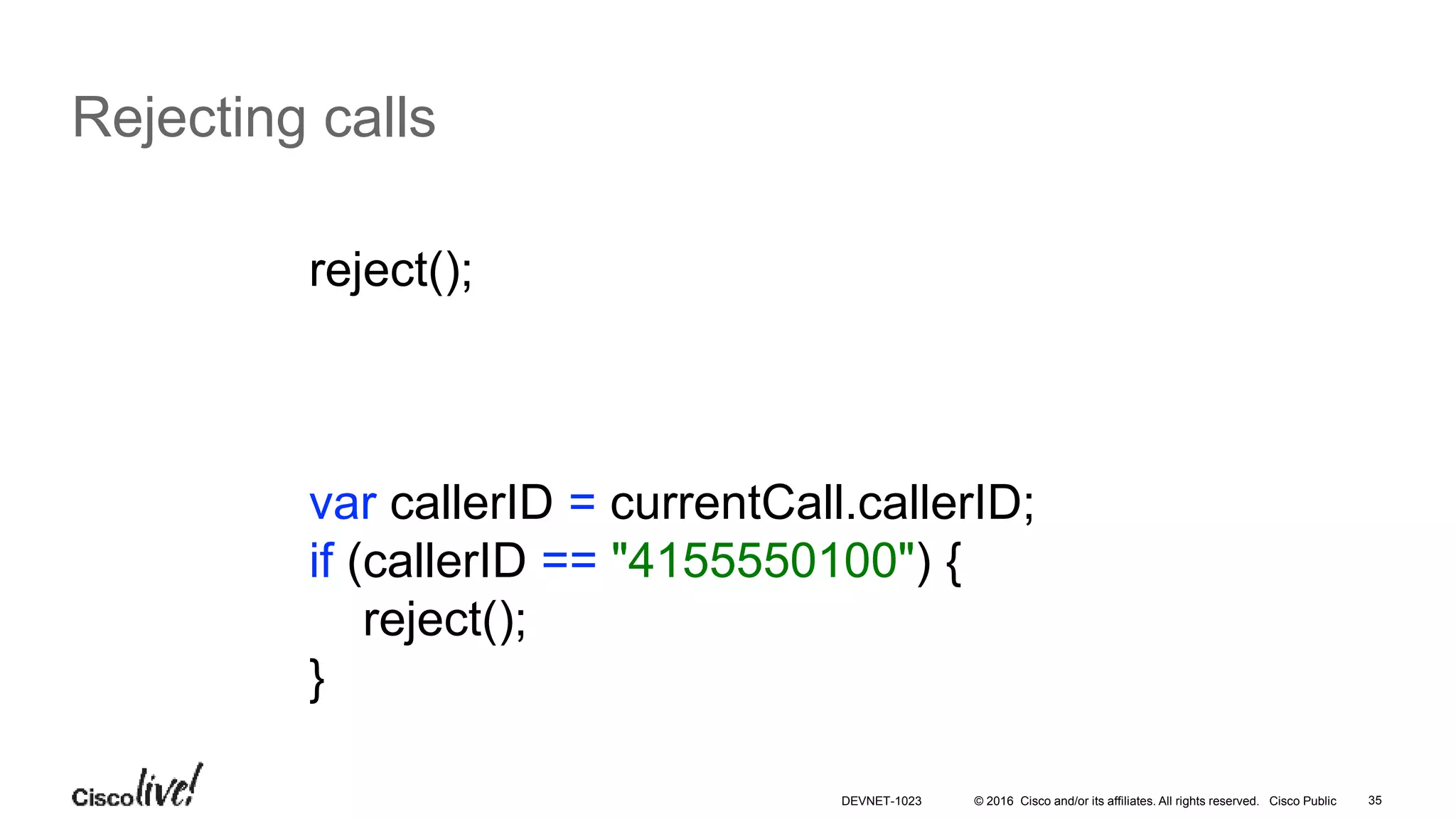 © 2016 Cisco and/or its affiliates. All rights reserved. Cisco Public 35
Rejecting calls
reject();
var callerID = currentCall.callerID;
if (callerID == "4155550100") {
reject();
}
DEVNET-1023
 