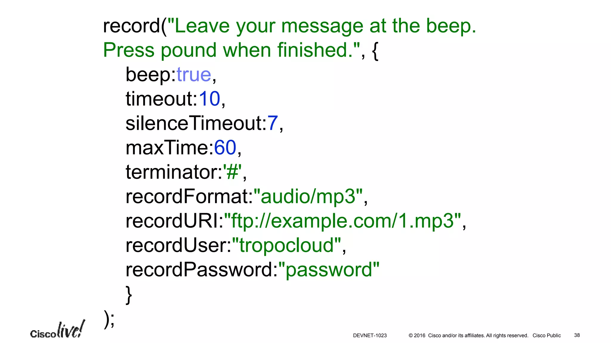 © 2016 Cisco and/or its affiliates. All rights reserved. Cisco Public
record("Leave your message at the beep.
Press pound when finished.", {
beep:true,
timeout:10,
silenceTimeout:7,
maxTime:60,
terminator:'#',
recordFormat:"audio/mp3",
recordURI:"ftp://example.com/1.mp3",
recordUser:"tropocloud",
recordPassword:"password"
}
);
38DEVNET-1023
 
