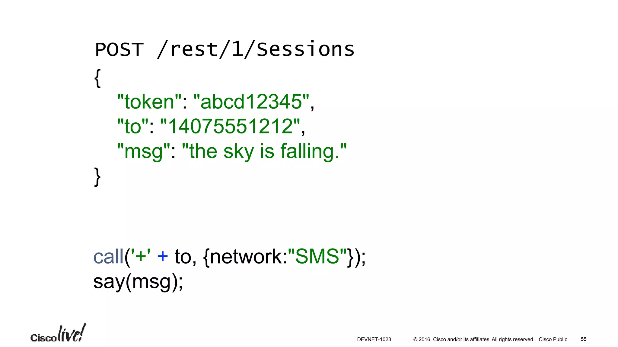 © 2016 Cisco and/or its affiliates. All rights reserved. Cisco Public
call('+' + to, {network:"SMS"});
say(msg);
POST /rest/1/Sessions
{
"token": "abcd12345",
"to": "14075551212",
"msg": "the sky is falling."
}
55DEVNET-1023
 