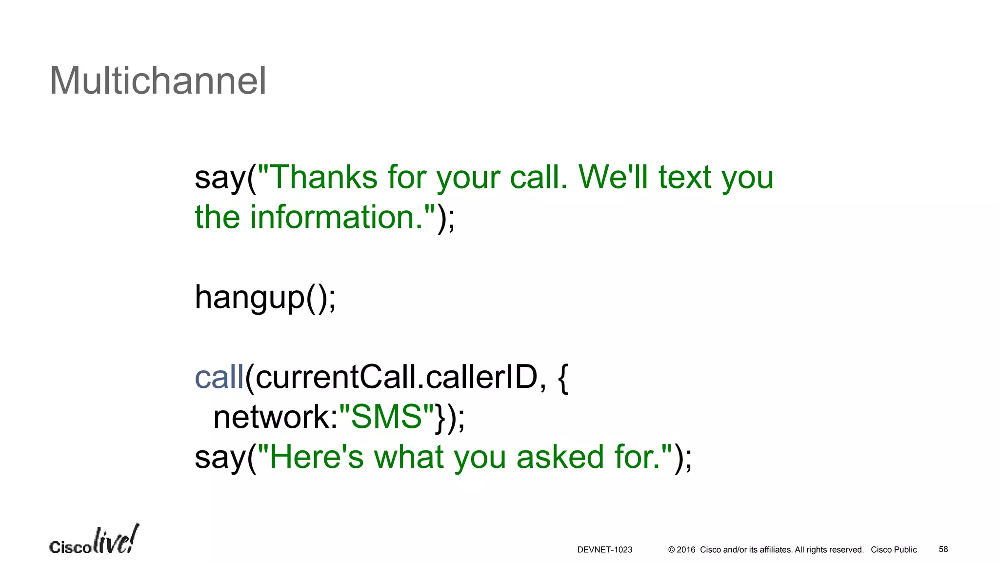 © 2016 Cisco and/or its affiliates. All rights reserved. Cisco Public 58
Multichannel
say("Thanks for your call. We'll text you
the information.");
hangup();
call(currentCall.callerID, {
network:"SMS"});
say("Here's what you asked for.");
DEVNET-1023
 