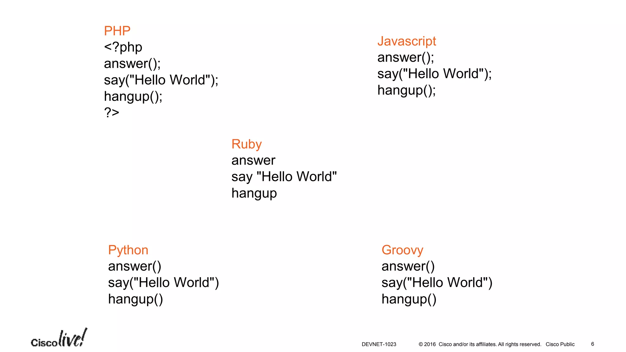 © 2016 Cisco and/or its affiliates. All rights reserved. Cisco Public
PHP
<?php
answer();
say("Hello World");
hangup();
?>
Javascript
answer();
say("Hello World");
hangup();
Ruby
answer
say "Hello World"
hangup
Python
answer()
say("Hello World")
hangup()
Groovy
answer()
say("Hello World")
hangup()
DEVNET-1023 6
 