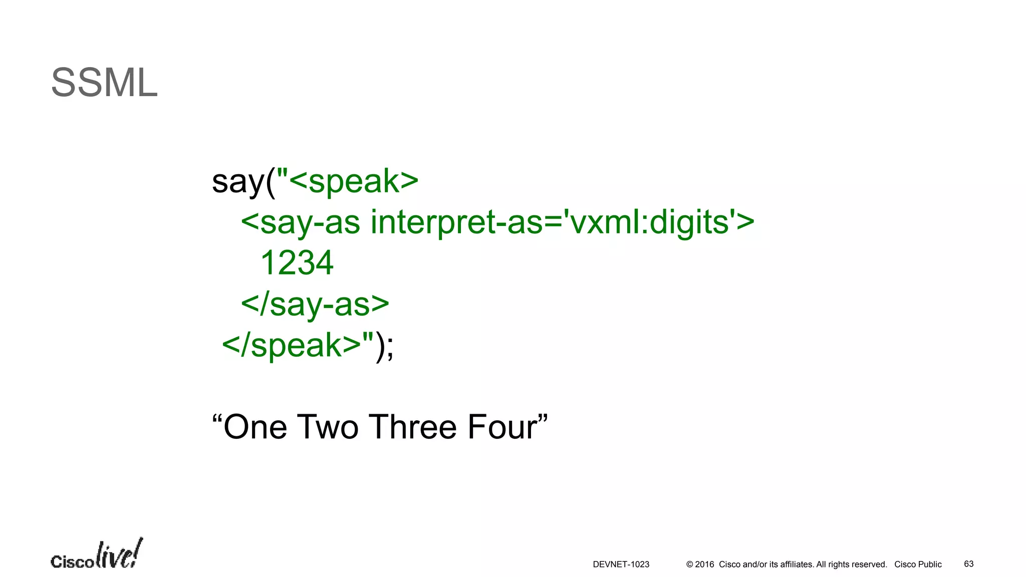 © 2016 Cisco and/or its affiliates. All rights reserved. Cisco Public 63
SSML
say("<speak>
<say-as interpret-as='vxml:digits'>
1234
</say-as>
</speak>");
“One Two Three Four”
DEVNET-1023
 
