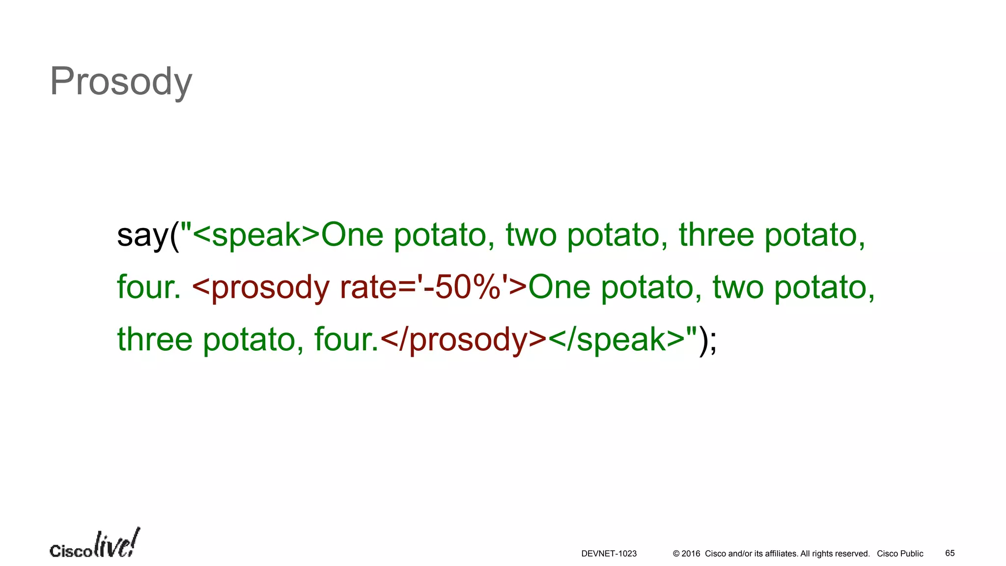 © 2016 Cisco and/or its affiliates. All rights reserved. Cisco Public 65
Prosody
say("<speak>One potato, two potato, three potato,
four. <prosody rate='-50%'>One potato, two potato,
three potato, four.</prosody></speak>");
DEVNET-1023
 