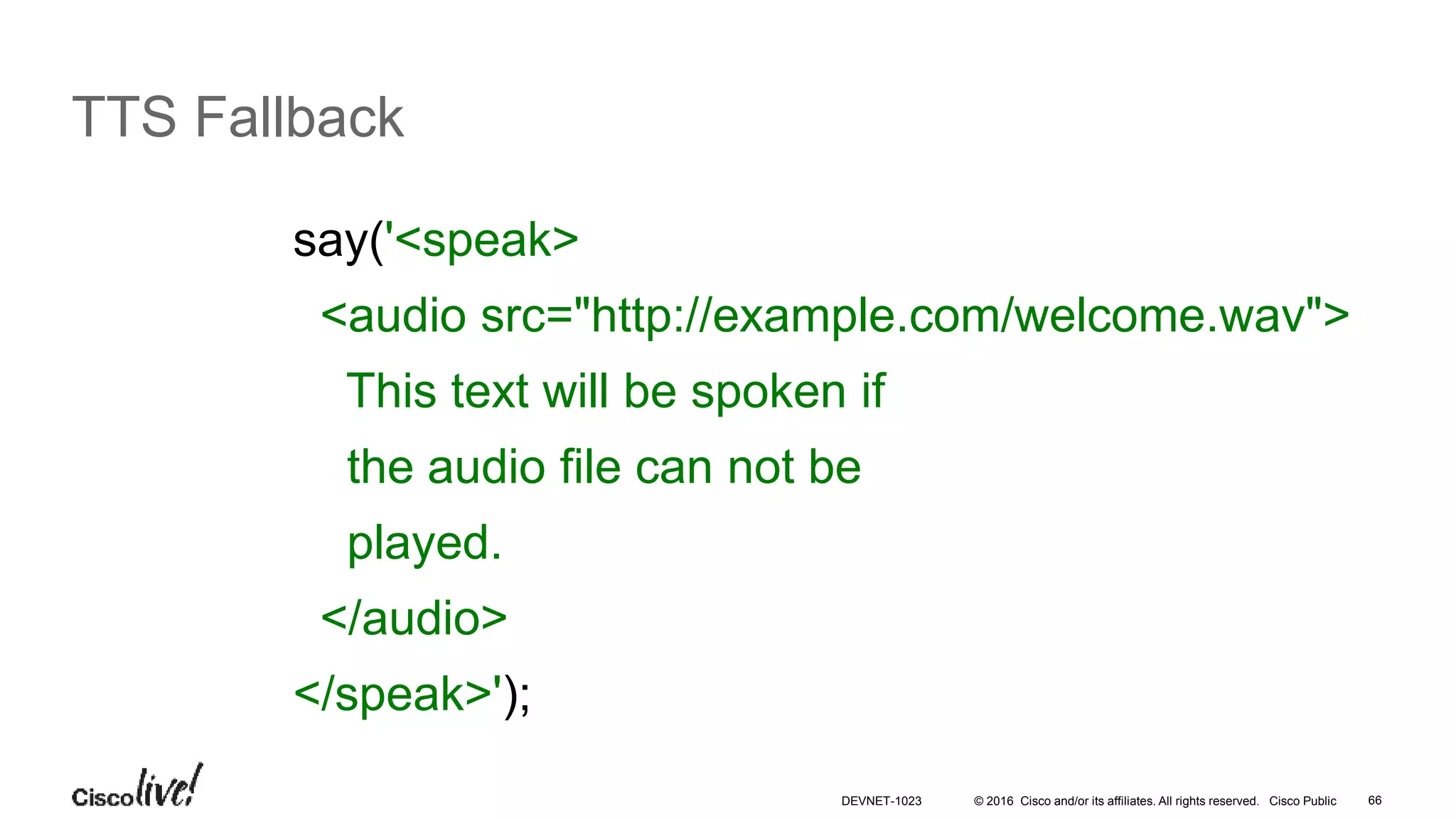 © 2016 Cisco and/or its affiliates. All rights reserved. Cisco Public 66
TTS Fallback
say('<speak>
<audio src="http://example.com/welcome.wav">
This text will be spoken if
the audio file can not be
played.
</audio>
</speak>');
DEVNET-1023
 