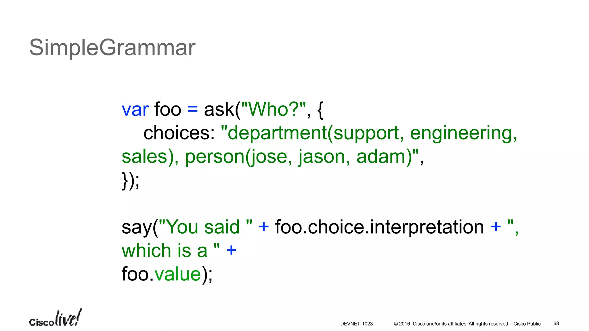 © 2016 Cisco and/or its affiliates. All rights reserved. Cisco Public 68
SimpleGrammar
var foo = ask("Who?", {
choices: "department(support, engineering,
sales), person(jose, jason, adam)",
});
say("You said " + foo.choice.interpretation + ",
which is a " +
foo.value);
DEVNET-1023
 