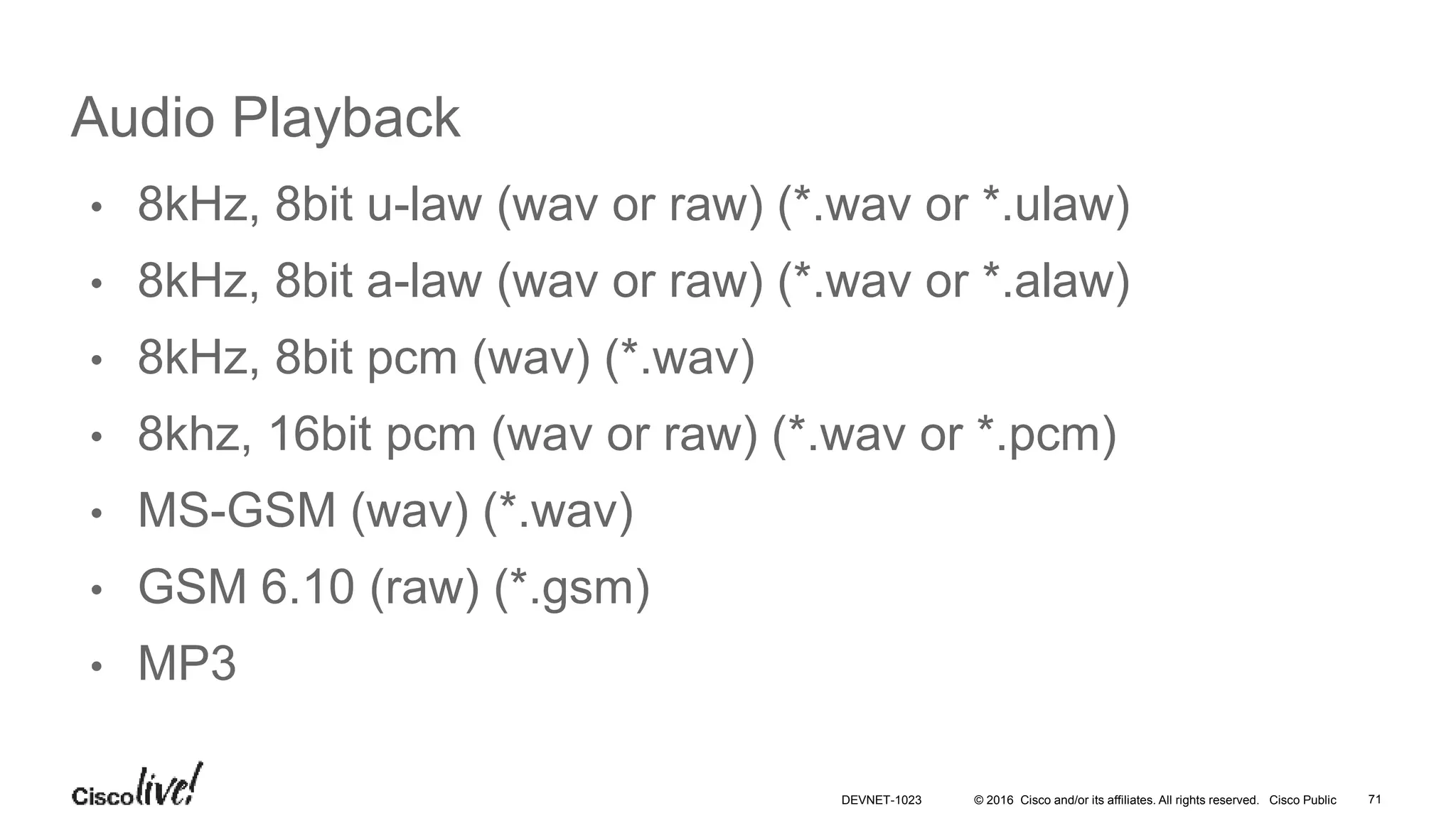 © 2016 Cisco and/or its affiliates. All rights reserved. Cisco Public
Audio Playback
• 8kHz, 8bit u-law (wav or raw) (*.wav or *.ulaw)
• 8kHz, 8bit a-law (wav or raw) (*.wav or *.alaw)
• 8kHz, 8bit pcm (wav) (*.wav)
• 8khz, 16bit pcm (wav or raw) (*.wav or *.pcm)
• MS-GSM (wav) (*.wav)
• GSM 6.10 (raw) (*.gsm)
• MP3
71DEVNET-1023
 