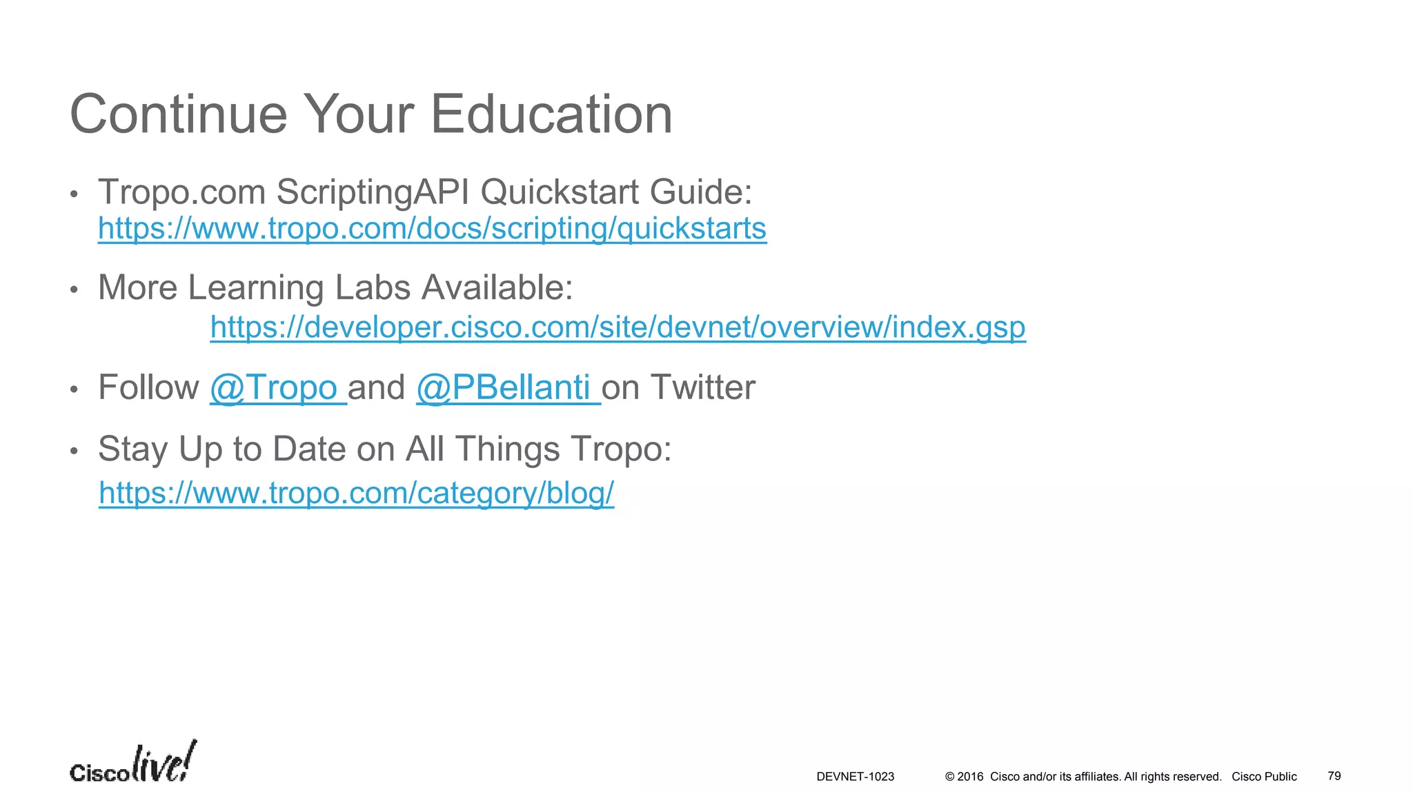 © 2016 Cisco and/or its affiliates. All rights reserved. Cisco Public
Continue Your Education
• Tropo.com ScriptingAPI Quickstart Guide:
https://www.tropo.com/docs/scripting/quickstarts
• More Learning Labs Available:
https://developer.cisco.com/site/devnet/overview/index.gsp
• Follow @Tropo and @PBellanti on Twitter
• Stay Up to Date on All Things Tropo:
https://www.tropo.com/category/blog/
79DEVNET-1023
 