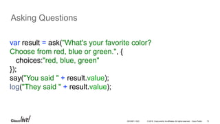 © 2016 Cisco and/or its affiliates. All rights reserved. Cisco Public 15
Asking Questions
var result = ask("What's your favorite color?
Choose from red, blue or green.", {
choices:"red, blue, green"
});
say("You said " + result.value);
log("They said " + result.value);
DEVNET-1023
 