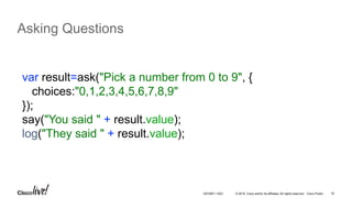 © 2016 Cisco and/or its affiliates. All rights reserved. Cisco Public 16
Asking Questions
var result=ask("Pick a number from 0 to 9", {
choices:"0,1,2,3,4,5,6,7,8,9"
});
say("You said " + result.value);
log("They said " + result.value);
DEVNET-1023
 