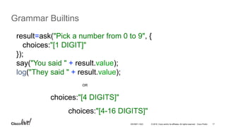 © 2016 Cisco and/or its affiliates. All rights reserved. Cisco Public 17
Grammar Builtins
result=ask("Pick a number from 0 to 9", {
choices:"[1 DIGIT]"
});
say("You said " + result.value);
log("They said " + result.value);
choices:"[4 DIGITS]"
OR
choices:"[4-16 DIGITS]"
DEVNET-1023
 