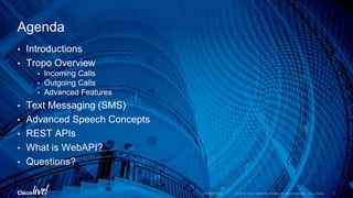 • Introductions
• Tropo Overview
• Incoming Calls
• Outgoing Calls
• Advanced Features
• Text Messaging (SMS)
• Advanced Speech Concepts
• REST APIs
• What is WebAPI?
• Questions?
Agenda
 