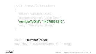 © 2016 Cisco and/or its affiliates. All rights reserved. Cisco Public
call('+' + numberToDial);
say("Hey, "+ customerName +": "+ msg);
POST /rest/1/Sessions
{
"token": "abcdef123456",
"customerName": "John Dyer",
"numberToDial": "14075551212",
"msg": "the sky is falling."
}
26DEVNET-1023
 