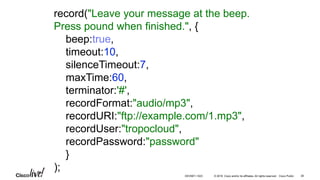 © 2016 Cisco and/or its affiliates. All rights reserved. Cisco Public
record("Leave your message at the beep.
Press pound when finished.", {
beep:true,
timeout:10,
silenceTimeout:7,
maxTime:60,
terminator:'#',
recordFormat:"audio/mp3",
recordURI:"ftp://example.com/1.mp3",
recordUser:"tropocloud",
recordPassword:"password"
}
);
38DEVNET-1023
 