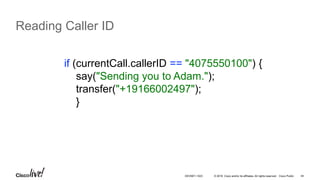 © 2016 Cisco and/or its affiliates. All rights reserved. Cisco Public 44
Reading Caller ID
if (currentCall.callerID == "4075550100") {
say("Sending you to Adam.");
transfer("+19166002497");
}
DEVNET-1023
 