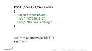 © 2016 Cisco and/or its affiliates. All rights reserved. Cisco Public
call('+' + to, {network:"SMS"});
say(msg);
POST /rest/1/Sessions
{
"token": "abcd12345",
"to": "14075551212",
"msg": "the sky is falling."
}
55DEVNET-1023
 