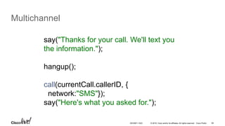 © 2016 Cisco and/or its affiliates. All rights reserved. Cisco Public 58
Multichannel
say("Thanks for your call. We'll text you
the information.");
hangup();
call(currentCall.callerID, {
network:"SMS"});
say("Here's what you asked for.");
DEVNET-1023
 
