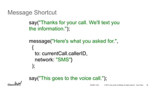 © 2016 Cisco and/or its affiliates. All rights reserved. Cisco Public 59
Message Shortcut
say("Thanks for your call. We'll text you
the information.");
message("Here's what you asked for.",
{
to: currentCall.callerID,
network: "SMS"}
);
say("This goes to the voice call.");
DEVNET-1023
 