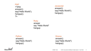 © 2016 Cisco and/or its affiliates. All rights reserved. Cisco Public
PHP
<?php
answer();
say("Hello World");
hangup();
?>
Javascript
answer();
say("Hello World");
hangup();
Ruby
answer
say "Hello World"
hangup
Python
answer()
say("Hello World")
hangup()
Groovy
answer()
say("Hello World")
hangup()
DEVNET-1023 6
 