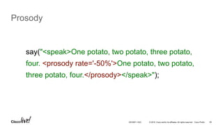 © 2016 Cisco and/or its affiliates. All rights reserved. Cisco Public 65
Prosody
say("<speak>One potato, two potato, three potato,
four. <prosody rate='-50%'>One potato, two potato,
three potato, four.</prosody></speak>");
DEVNET-1023
 