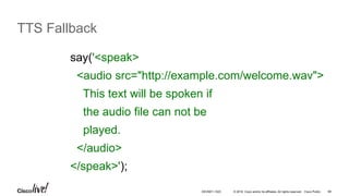 © 2016 Cisco and/or its affiliates. All rights reserved. Cisco Public 66
TTS Fallback
say('<speak>
<audio src="http://example.com/welcome.wav">
This text will be spoken if
the audio file can not be
played.
</audio>
</speak>');
DEVNET-1023
 