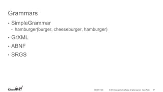 © 2016 Cisco and/or its affiliates. All rights reserved. Cisco Public
Grammars
• SimpleGrammar
• hamburger(burger, cheeseburger, hamburger)
• GrXML
• ABNF
• SRGS
67DEVNET-1023
 