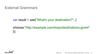 © 2016 Cisco and/or its affiliates. All rights reserved. Cisco Public 69
External Grammars
var result = ask("What's your destination?", {
choices:"http://example.com/tropo/destinations.grxml"
});
DEVNET-1023
 