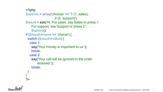 © 2016 Cisco and/or its affiliates. All rights reserved. Cisco Public
<?php
$options = array('choices' => '1 (1, sales),
2 (2, support)');
$result = ask('Hi. For sales, say Sales or press 1.
For support, say Support or press 2.',
$options);
if ($result->name == 'choice') {
switch ($result->value) {
case 1:
say('Your money is important to us.');
break;
case 2:
say('Your call will be ignored in the order
received.');
break;
}
}
?>
DEVNET-1023 7
 