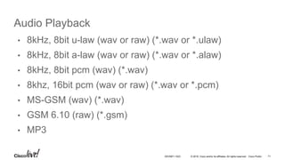 © 2016 Cisco and/or its affiliates. All rights reserved. Cisco Public
Audio Playback
• 8kHz, 8bit u-law (wav or raw) (*.wav or *.ulaw)
• 8kHz, 8bit a-law (wav or raw) (*.wav or *.alaw)
• 8kHz, 8bit pcm (wav) (*.wav)
• 8khz, 16bit pcm (wav or raw) (*.wav or *.pcm)
• MS-GSM (wav) (*.wav)
• GSM 6.10 (raw) (*.gsm)
• MP3
71DEVNET-1023
 