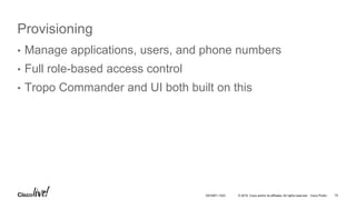 © 2016 Cisco and/or its affiliates. All rights reserved. Cisco Public
Provisioning
• Manage applications, users, and phone numbers
• Full role-based access control
• Tropo Commander and UI both built on this
75DEVNET-1023
 