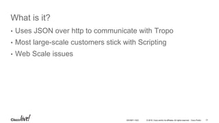 © 2016 Cisco and/or its affiliates. All rights reserved. Cisco Public
What is it?
• Uses JSON over http to communicate with Tropo
• Most large-scale customers stick with Scripting
• Web Scale issues
77DEVNET-1023
 