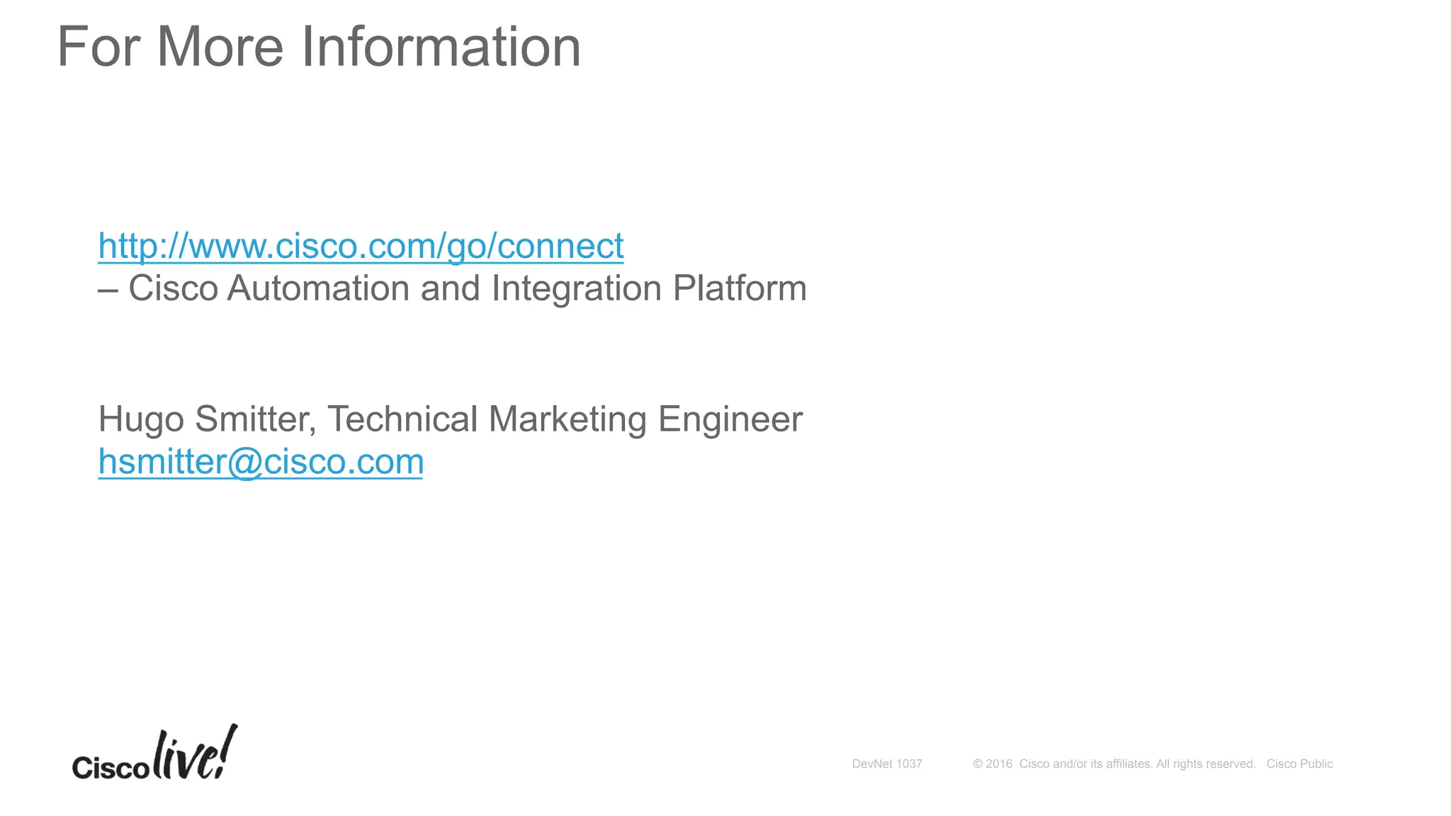 © 2016 Cisco and/or its affiliates. All rights reserved. Cisco PublicDevNet 1037
For More Information
http://www.cisco.com/go/connect
– Cisco Automation and Integration Platform
Hugo Smitter, Technical Marketing Engineer
hsmitter@cisco.com
 