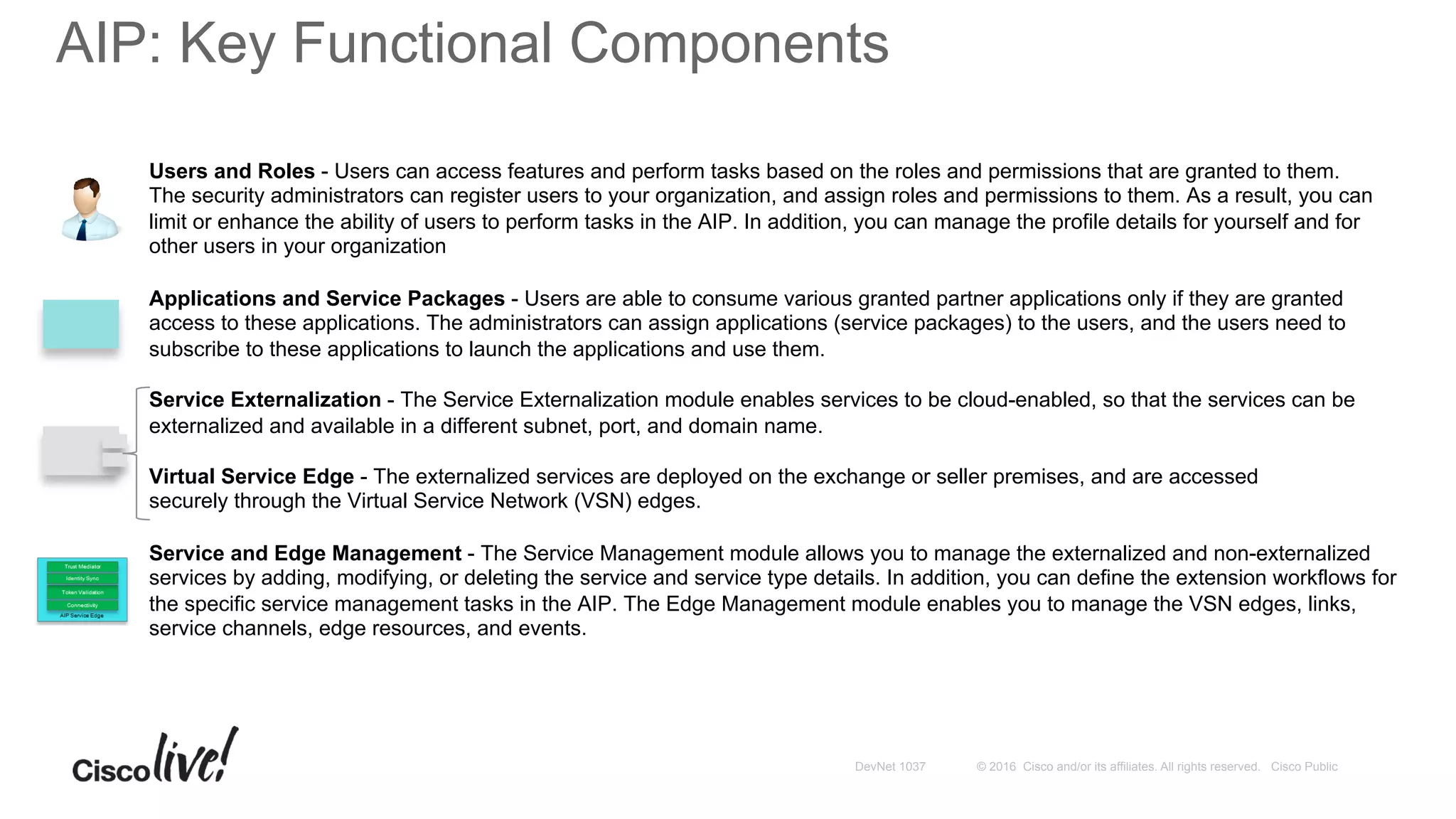 © 2016 Cisco and/or its affiliates. All rights reserved. Cisco PublicDevNet 1037
AIP: Key Functional Components
Users and Roles - Users can access features and perform tasks based on the roles and permissions that are granted to them.
The security administrators can register users to your organization, and assign roles and permissions to them. As a result, you can
limit or enhance the ability of users to perform tasks in the AIP. In addition, you can manage the profile details for yourself and for
other users in your organization
Applications and Service Packages - Users are able to consume various granted partner applications only if they are granted
access to these applications. The administrators can assign applications (service packages) to the users, and the users need to
subscribe to these applications to launch the applications and use them.
Service Externalization - The Service Externalization module enables services to be cloud-enabled, so that the services can be
externalized and available in a different subnet, port, and domain name.
Virtual Service Edge - The externalized services are deployed on the exchange or seller premises, and are accessed
securely through the Virtual Service Network (VSN) edges.
Service and Edge Management - The Service Management module allows you to manage the externalized and non-externalized
services by adding, modifying, or deleting the service and service type details. In addition, you can define the extension workflows for
the specific service management tasks in the AIP. The Edge Management module enables you to manage the VSN edges, links,
service channels, edge resources, and events.
 
