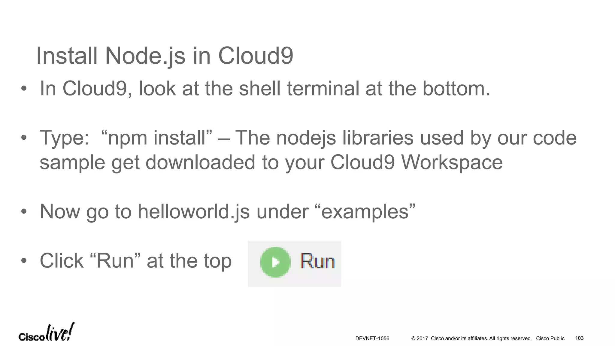 © 2017 Cisco and/or its affiliates. All rights reserved. Cisco Public
Install Node.js in Cloud9
• In Cloud9, look at the shell terminal at the bottom.
• Type: “npm install” – The nodejs libraries used by our code
sample get downloaded to your Cloud9 Workspace
• Now go to helloworld.js under “examples”
• Click “Run” at the top
DEVNET-1056 103
 