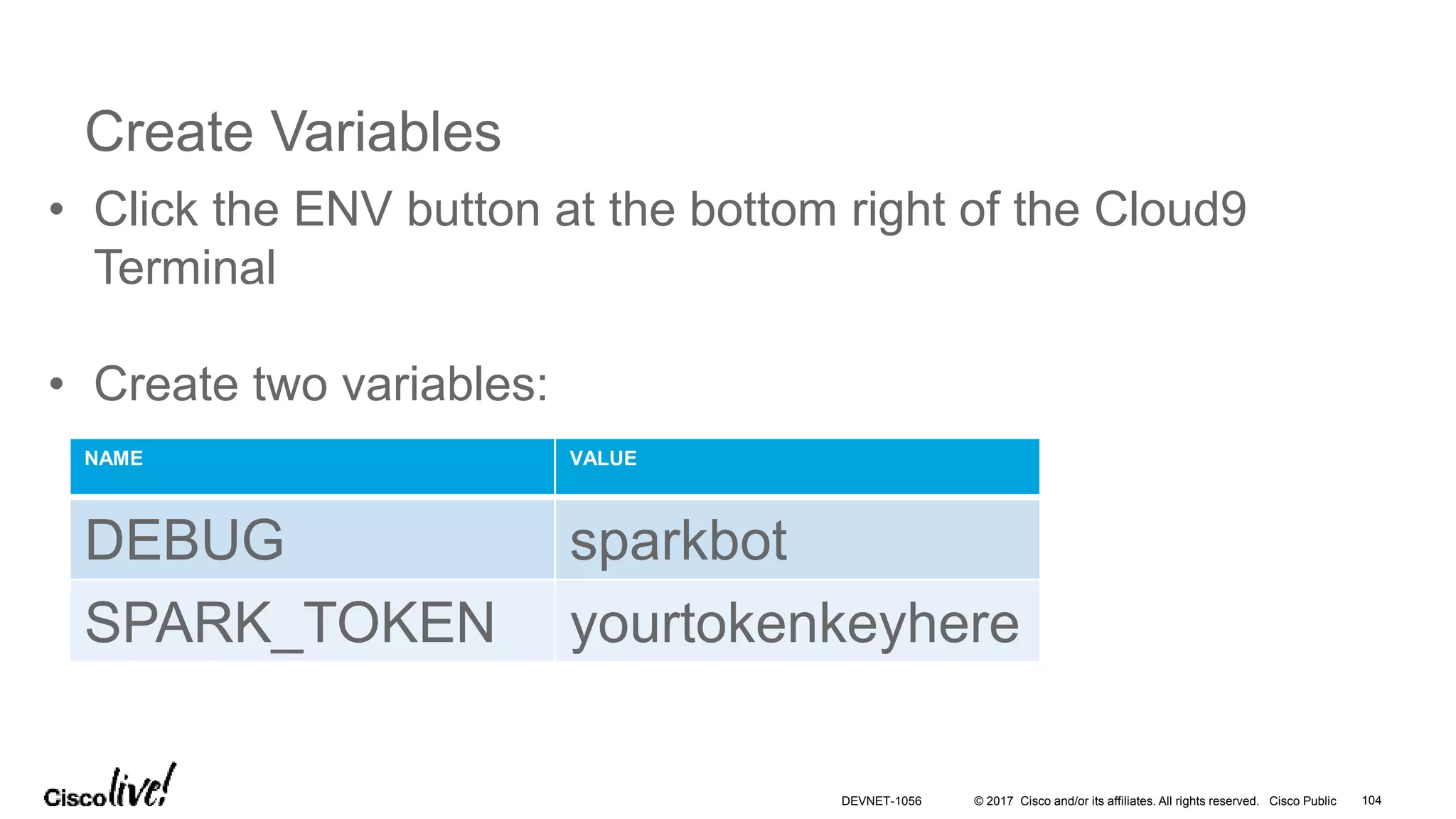 © 2017 Cisco and/or its affiliates. All rights reserved. Cisco Public
Create Variables
• Click the ENV button at the bottom right of the Cloud9
Terminal
• Create two variables:
NAME VALUE
DEBUG sparkbot
SPARK_TOKEN yourtokenkeyhere
DEVNET-1056 104
 