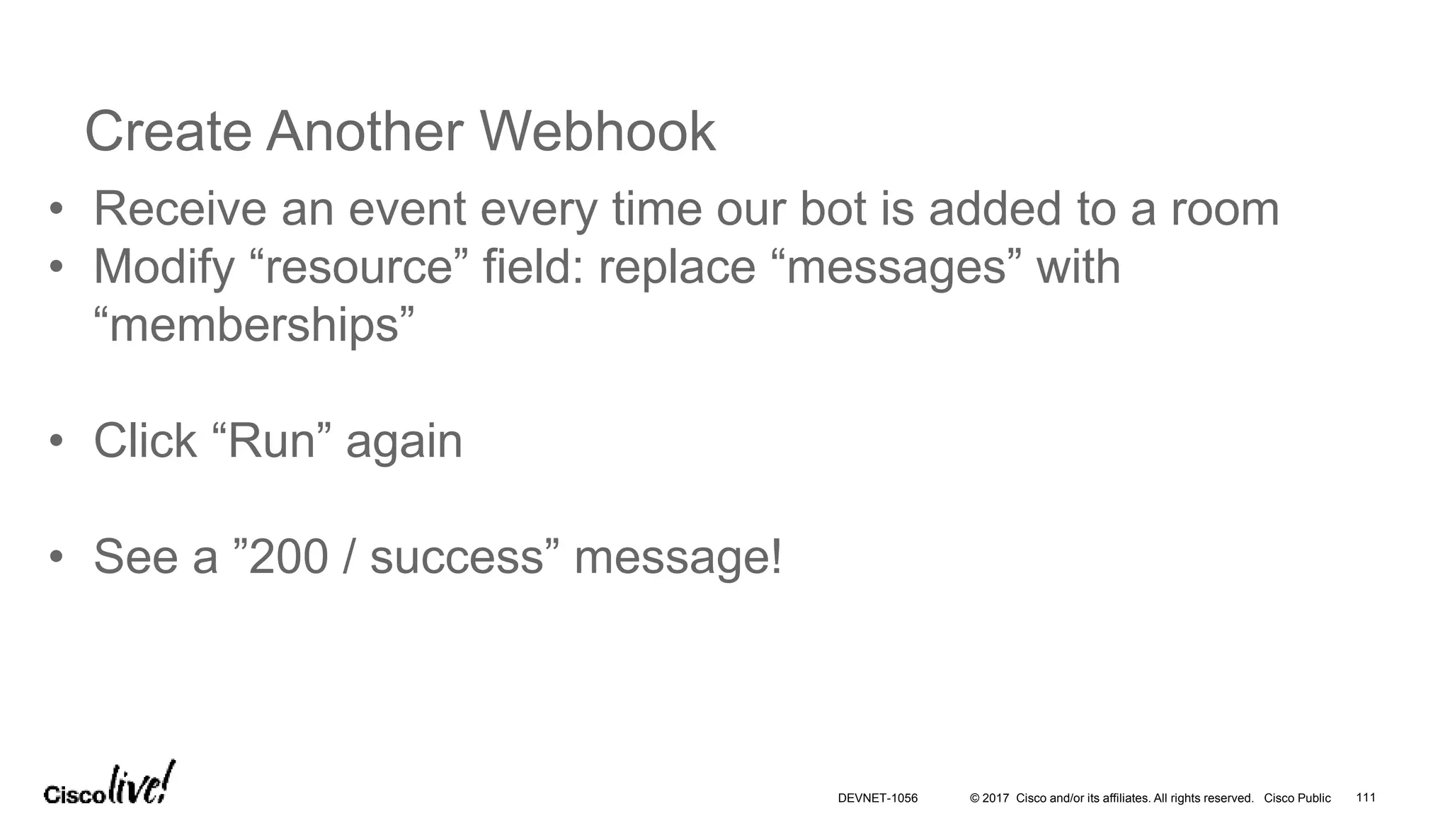 © 2017 Cisco and/or its affiliates. All rights reserved. Cisco Public
Create Another Webhook
• Receive an event every time our bot is added to a room
• Modify “resource” field: replace “messages” with
“memberships”
• Click “Run” again
• See a ”200 / success” message!
DEVNET-1056 111
 