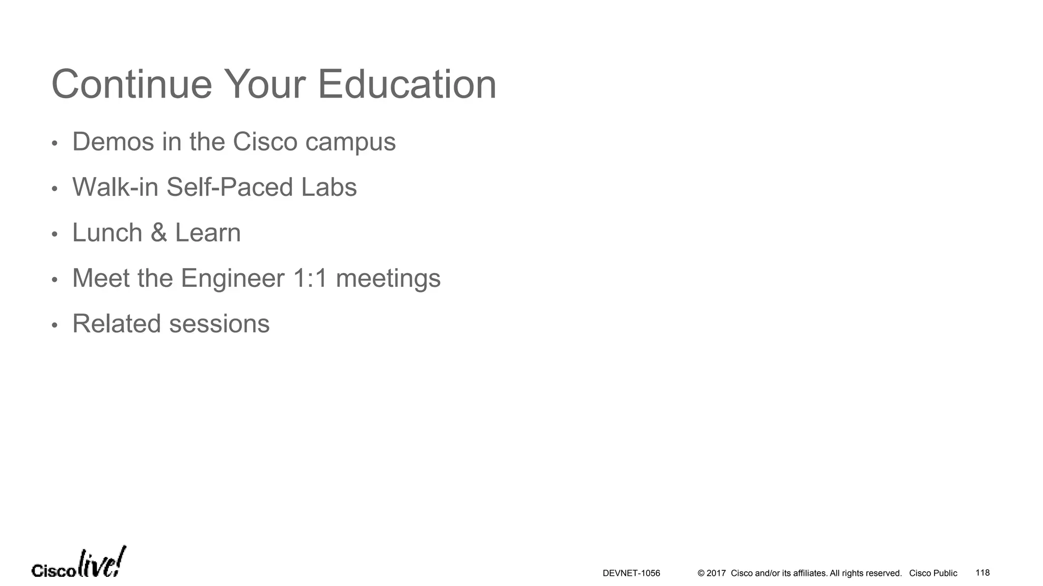 © 2017 Cisco and/or its affiliates. All rights reserved. Cisco Public
Continue Your Education
• Demos in the Cisco campus
• Walk-in Self-Paced Labs
• Lunch & Learn
• Meet the Engineer 1:1 meetings
• Related sessions
DEVNET-1056 118
 
