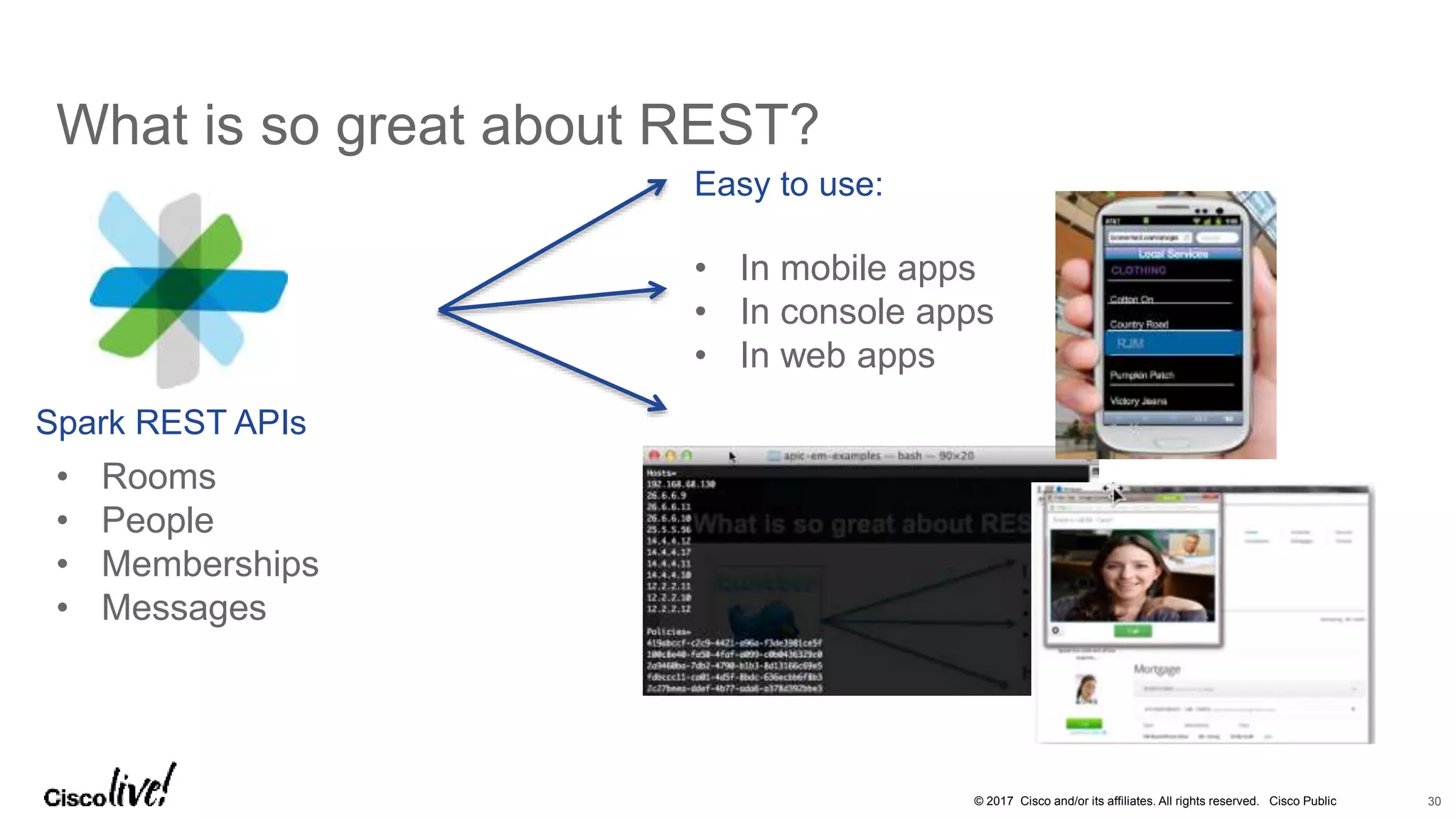 © 2017 Cisco and/or its affiliates. All rights reserved. Cisco Public
What is so great about REST?
30
• Rooms
• People
• Memberships
• Messages
Easy to use:
• In mobile apps
• In console apps
• In web apps
Spark REST APIs
 