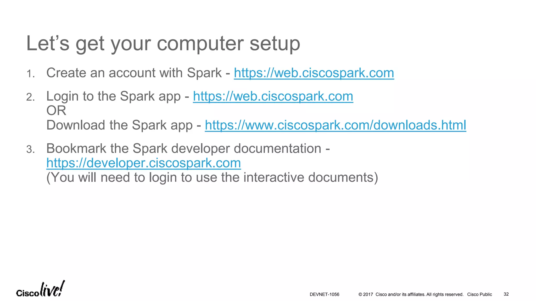 © 2017 Cisco and/or its affiliates. All rights reserved. Cisco Public
Let’s get your computer setup
1. Create an account with Spark - https://web.ciscospark.com
2. Login to the Spark app - https://web.ciscospark.com
OR
Download the Spark app - https://www.ciscospark.com/downloads.html
3. Bookmark the Spark developer documentation -
https://developer.ciscospark.com
(You will need to login to use the interactive documents)
32DEVNET-1056
 