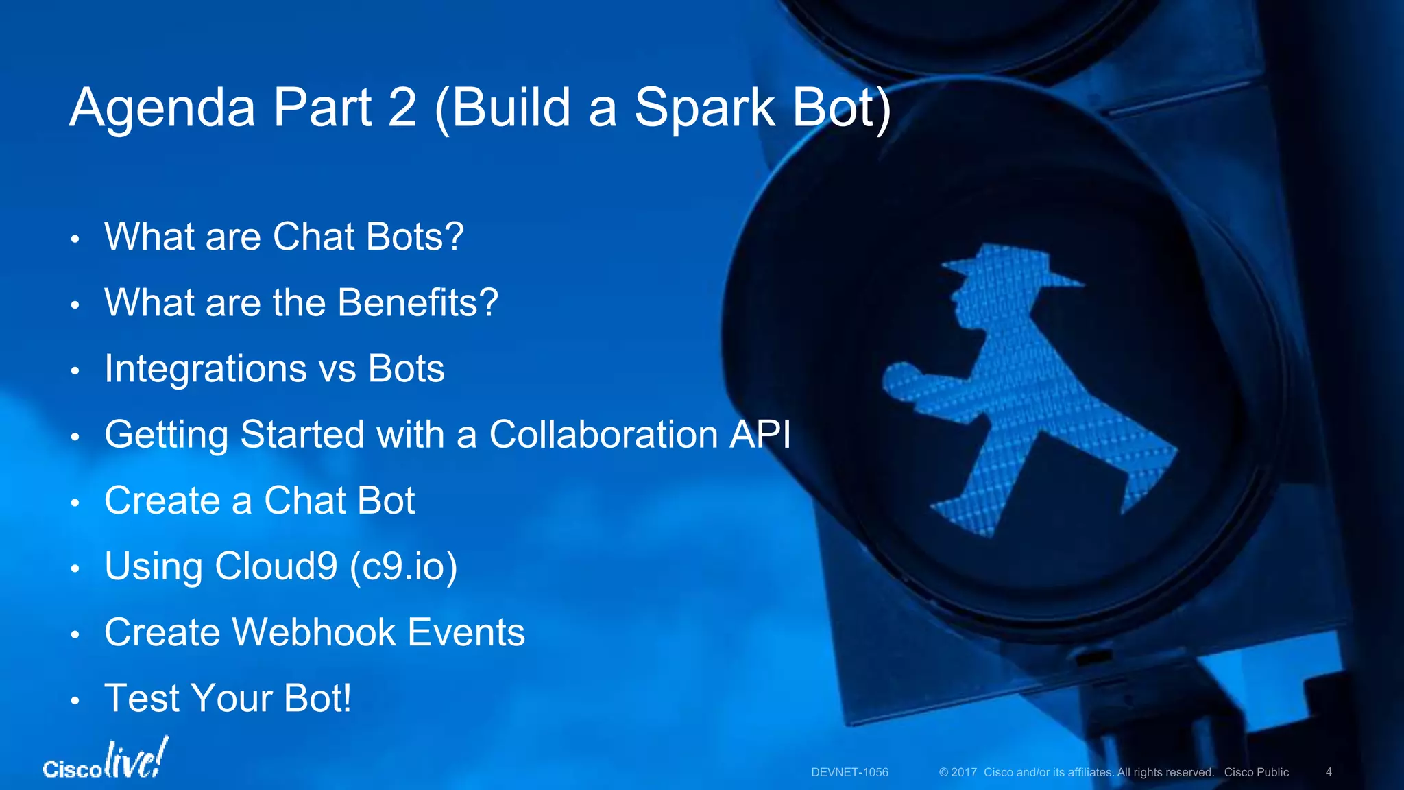 • What are Chat Bots?
• What are the Benefits?
• Integrations vs Bots
• Getting Started with a Collaboration API
• Create a Chat Bot
• Using Cloud9 (c9.io)
• Create Webhook Events
• Test Your Bot!
Agenda Part 2 (Build a Spark Bot)
 