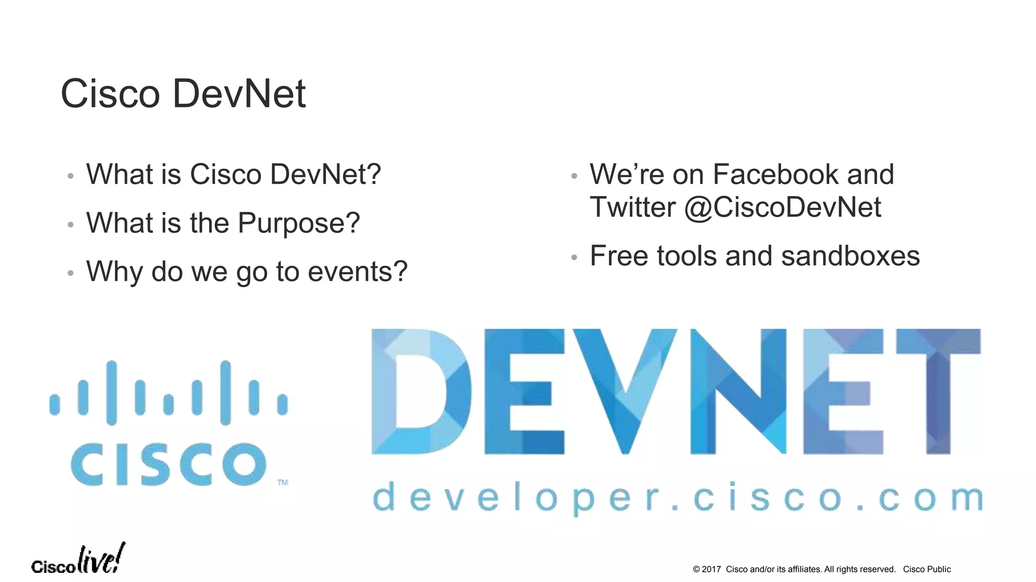 © 2017 Cisco and/or its affiliates. All rights reserved. Cisco Public
Cisco DevNet
• What is Cisco DevNet?
• What is the Purpose?
• Why do we go to events?
• We’re on Facebook and
Twitter @CiscoDevNet
• Free tools and sandboxes
 