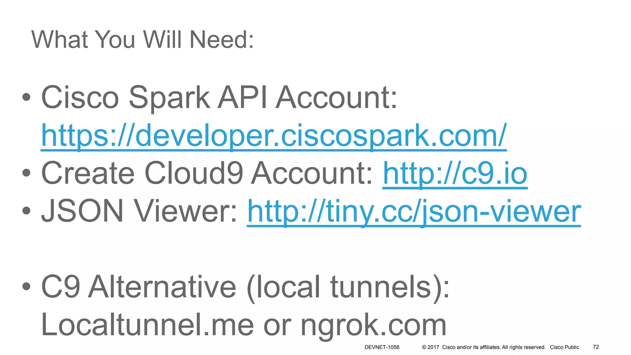 © 2017 Cisco and/or its affiliates. All rights reserved. Cisco Public
• Cisco Spark API Account:
https://developer.ciscospark.com/
• Create Cloud9 Account: http://c9.io
• JSON Viewer: http://tiny.cc/json-viewer
• C9 Alternative (local tunnels):
Localtunnel.me or ngrok.com
What You Will Need:
DEVNET-1056 72
 