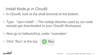 © 2017 Cisco and/or its affiliates. All rights reserved. Cisco Public
Install Node.js in Cloud9
• In Cloud9, look at the shell terminal at the bottom.
• Type: “npm install” – The nodejs libraries used by our code
sample get downloaded to your Cloud9 Workspace
• Now go to helloworld.js under “examples”
• Click “Run” at the top
DEVNET-1056 103
 