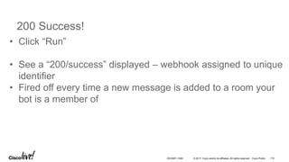 © 2017 Cisco and/or its affiliates. All rights reserved. Cisco Public
200 Success!
• Click “Run”
• See a “200/success” displayed – webhook assigned to unique
identifier
• Fired off every time a new message is added to a room your
bot is a member of
DEVNET-1056 110
 