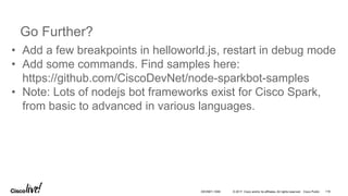 © 2017 Cisco and/or its affiliates. All rights reserved. Cisco Public
Go Further?
• Add a few breakpoints in helloworld.js, restart in debug mode
• Add some commands. Find samples here:
https://github.com/CiscoDevNet/node-sparkbot-samples
• Note: Lots of nodejs bot frameworks exist for Cisco Spark,
from basic to advanced in various languages.
DEVNET-1056 116
 