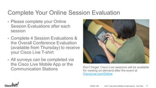 © 2017 Cisco and/or its affiliates. All rights reserved. Cisco Public
Complete Your Online Session Evaluation
Don’t forget: Cisco Live sessions will be available
for viewing on-demand after the event at
CiscoLive.com/Online
• Please complete your Online
Session Evaluations after each
session
• Complete 4 Session Evaluations &
the Overall Conference Evaluation
(available from Thursday) to receive
your Cisco Live T-shirt
• All surveys can be completed via
the Cisco Live Mobile App or the
Communication Stations
DEVNET-1056 117
 
