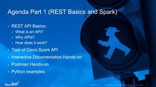 • REST API Basics:
• What is an API?
• Why APIs?
• How does it work?
• Tour of Cisco Spark API
• Interactive Documentation Hands-on
• Postman Hands-on
• Python examples
Agenda Part 1 (REST Basics and Spark)
 